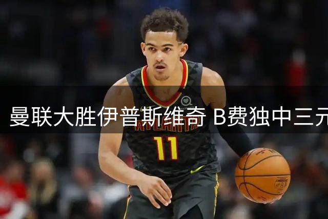 曼联大胜伊普斯维奇 B费独中三元助球队迎来开门红
