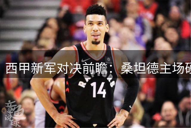 西甲新军对决前瞻：桑坦德主场硬撼埃尔切，保级争夺战一触即发