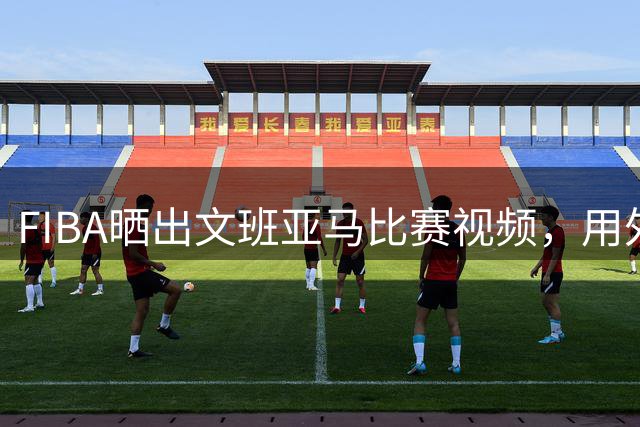 FIBA晒出文班亚马比赛视频，用外星人形容其表现